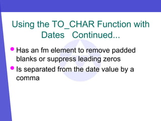 Using the TO_CHAR Function with
Dates Continued...
 Has an fm element to remove padded
blanks or suppress leading zeros
 Is separated from the date value by a
comma
 
