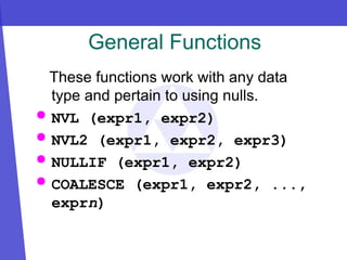 General Functions
These functions work with any data
type and pertain to using nulls.
 NVL (expr1, expr2)
 NVL2 (expr1, expr2, expr3)
 NULLIF (expr1, expr2)
 COALESCE (expr1, expr2, ...,
exprn)
 
