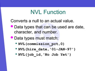 NVL Function
Converts a null to an actual value.
 Data types that can be used are date,
character, and number.
 Data types must match:
 NVL(commission_pct,0)
 NVL(hire_date,'01-JAN-97')
 NVL(job_id,'No Job Yet')
 
