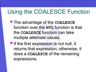 Using the COALESCE Function
 The advantage of the COALESCE
function over the NVL function is that
the COALESCE function can take
multiple alternate values.
 If the first expression is not null, it
returns that expression; otherwise, it
does a COALESCE of the remaining
expressions.
 
