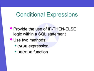 Conditional Expressions
 Provide the use of IF-THEN-ELSE
logic within a SQL statement
 Use two methods:
 CASE expression
 DECODE function
 