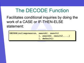 The DECODE Function
Facilitates conditional inquiries by doing the
work of a CASE or IF-THEN-ELSE
statement:
DECODE(col|expression, search1, result1
[, search2, result2,...,]
[, default])
 