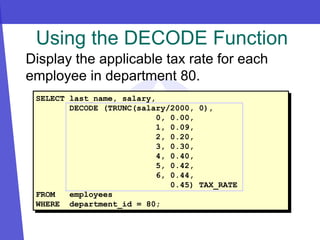 Using the DECODE Function
SELECT last_name, salary,
DECODE (TRUNC(salary/2000, 0),
0, 0.00,
1, 0.09,
2, 0.20,
3, 0.30,
4, 0.40,
5, 0.42,
6, 0.44,
0.45) TAX_RATE
FROM employees
WHERE department_id = 80;
Display the applicable tax rate for each
employee in department 80.
z
 