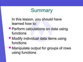 Summary
In this lesson, you should have
learned how to:
 Perform calculations on data using
functions
 Modify individual data items using
functions
 Manipulate output for groups of rows
using functions
 