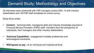 Demand Study: Methodology and Objectives
30 interviews were conducted with FSP managers across SSA, 13 with industry
stakeholders and 149 FSP staff completed an online survey.
Study focus areas:
• Content - technical skills, managerial skills and industry knowledge required of
Financial Service Providers’ (FSPs) staff members from the perspective of
individuals, their managers and other industry stakeholders.
• Technical Capabilities - engagement modality preferences and
technological constraints.
• Willingness to pay - at an individual and institutional level
 