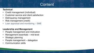 Content
Technical
• Credit management (individual)
• Customer service and client satisfaction
• Delinquency management
• Risk management (credit)
• Loan appraisal and monitoring – SME
Leadership and Management
• People management and motivation
• Management essentials – mid level
• Strategic planning
• People management – delegation
• Communication skills
 