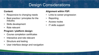 Design Considerations
Content:
• Responsive to changing needs
• Best practice / principles for the
industry
• Skills development
• Role relevant
Program / platform design:
• Course completion certificates
• Interactive and role relevant
• Structure and testing
• User interface design and navigation
Alignment within FSP:
• Links to career progression
• Reporting
• Access routes
• IT skills support
 