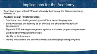 Implications for the Academy
To achieve impact within FSPs and ultimately the industry, the Gateway Academy
will need to:
Academy design / implementation
• Resolve access challenges and give staff time to use the programs
• Build awareness of e-learning as an effective and efficient format for staff
development
• Align with FSP learning management systems and career progression processes
• Build credibility through partnerships
• Identify content partners
• Identify mechanisms and business models for leveraging existing programs
 