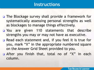 Instructions
 The Blockage survey shall provide a framework for
systematically assessing personal strengths as well
as blockages to manage things effectively.
 You are given 110 statements that describe
strengths you may or may not have as executive.
 Read each statement and, if you feel it is true for
you, mark “X” in the appropriate numbered square
on the Answer Grid Sheet provided to you.
 After you finish that, total no of “X” in each
column.
 
