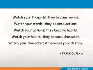 Watch your thoughts; they become words.
Watch your words; they become actions.
Watch your actions; they become habits.
Watch your habits; they become character.
Watch your character; it becomes your destiny.
- FRANK OUTLAW
 