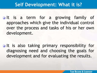 Self Development: What it is?
 It is a term for a growing family of
approaches which give the individual control
over the process and tasks of his or her own
development.
 It is also taking primary responsibility for
diagnosing need and choosing the goals for
development and for evaluating the results.
 
