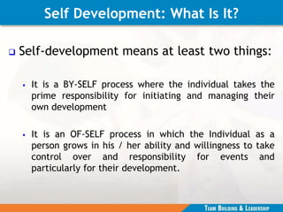 Self Development: What Is It?
 Self-development means at least two things:
 It is a BY-SELF process where the individual takes the
prime responsibility for initiating and managing their
own development
 It is an OF-SELF process in which the Individual as a
person grows in his / her ability and willingness to take
control over and responsibility for events and
particularly for their development.
 