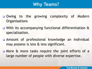 Why Teams?
 Owing to the growing complexity of Modern
Organisations
 With its accompanying functional differentiation &
specialisation.
 Amount of professional knowledge an individual
may possess is less & less significant.
 More & more tasks require the joint efforts of a
large number of people with diverse expertise.
 
