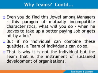 Why Teams? Contd...
 Even you do find this Jewel among Managers
- this paragon of mutually incompatible
characteristics, what will you do - when he
leaves to take up a better paying Job or gets
hit by a bus?
 But if no individual can combine these
qualities, a Team of individuals can do so.
 That is why it is not the Individual but the
Team that is the instrument of sustained
development of organisations.
 