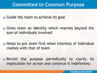 Committed to Common Purpose
 Guide the team to achieve its goal
 Gives team an identity which reaches beyond the
sum of individuals involved
 Helps to put team first when interests of individual
clashes with that of team
 Revisit the purpose periodically to clarify its
implication for action and continue it indefinitely
 