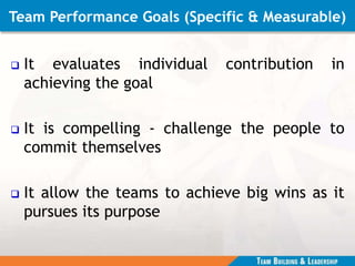 Team Performance Goals (Specific & Measurable)
 It evaluates individual contribution in
achieving the goal
 It is compelling - challenge the people to
commit themselves
 It allow the teams to achieve big wins as it
pursues its purpose
 