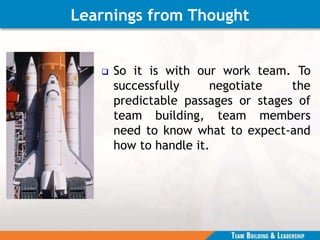 Learnings from Thought
 So it is with our work team. To
successfully negotiate the
predictable passages or stages of
team building, team members
need to know what to expect-and
how to handle it.
 