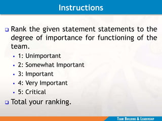 Instructions
 Rank the given statement statements to the
degree of importance for functioning of the
team.
 1: Unimportant
 2: Somewhat Important
 3: Important
 4: Very Important
 5: Critical
 Total your ranking.
 