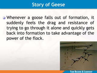 Story of Geese
 Whenever a goose falls out of formation, it
suddenly feels the drag and resistance of
trying to go through it alone and quickly gets
back into formation to take advantage of the
power of the flock.
 