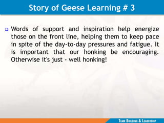 Story of Geese Learning # 3
 Words of support and inspiration help energize
those on the front line, helping them to keep pace
in spite of the day-to-day pressures and fatigue. It
is important that our honking be encouraging.
Otherwise it's just - well honking!
 