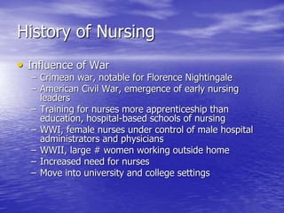 History of Nursing
• Influence of War
– Crimean war, notable for Florence Nightingale
– American Civil War, emergence of early nursing
leaders
– Training for nurses more apprenticeship than
education, hospital-based schools of nursing
– WWI, female nurses under control of male hospital
administrators and physicians
– WWII, large # women working outside home
– Increased need for nurses
– Move into university and college settings
 