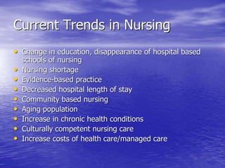 Current Trends in Nursing
• Change in education, disappearance of hospital based
schools of nursing
• Nursing shortage
• Evidence-based practice
• Decreased hospital length of stay
• Community based nursing
• Aging population
• Increase in chronic health conditions
• Culturally competent nursing care
• Increase costs of health care/managed care
 