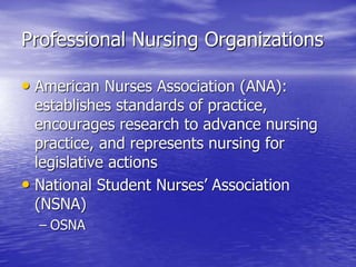 Professional Nursing Organizations
• American Nurses Association (ANA):
establishes standards of practice,
encourages research to advance nursing
practice, and represents nursing for
legislative actions
• National Student Nurses’ Association
(NSNA)
– OSNA
 