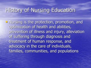 History of Nursing Education
• Nursing is the protection, promotion, and
optimization of health and abilities,
prevention of illness and injury, alleviation
of suffering through diagnosis and
treatment of human response, and
advocacy in the care of individuals,
families, communities, and populations
 