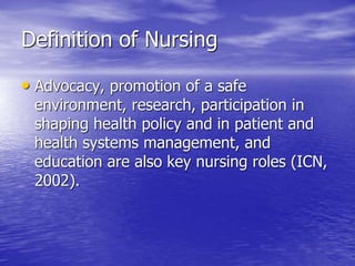 Definition of Nursing
• Advocacy, promotion of a safe
environment, research, participation in
shaping health policy and in patient and
health systems management, and
education are also key nursing roles (ICN,
2002).
 