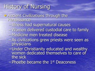 History of Nursing
• Ancient Civilizations through the
Renaissance
– Illness had supernatural causes
– Women delivered custodial care to family
– Medicine men treated disease
– As civilizations grew priests were seen as
physicians
– Under Christianity educated and wealthy
women dedicated themselves to care of
the sick
– Phoebe became the 1st Deaconess
 