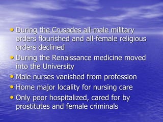 • During the Crusades all-male military
orders flourished and all-female religious
orders declined
• During the Renaissance medicine moved
into the University
• Male nurses vanished from profession
• Home major locality for nursing care
• Only poor hospitalized, cared for by
prostitutes and female criminals
 