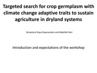 Targeted search for crop germplasm with
climate change adaptive traits to sustain
agriculture in dryland systems
Selvadurai Daya Dayanandan and Abdallah Bari
Introduction and expectations of the workshop
 
