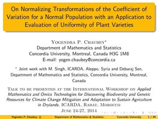 On Normalizing Transformations of the Coeﬃcient of
Variation for a Normal Population with an Application to
Evaluation of Uniformity of Plant Varieties
Yogendra P. Chaubey∗
Department of Mathematics and Statistics
Concordia University, Montreal, Canada H3G 1M8
E-mail: yogen.chaubey@concordia.ca
∗
Joint work with M. Singh, ICARDA, Aleppo, Syria and Debaraj Sen,
Department of Mathematics and Statistics, Concordia University, Montreal,
Canada
Talk to be presented at the International Workshop on Applied
Mathematics and Omics Technologies for Discovering Biodiversity and Genetic
Resources for Climate Change Mitigation and Adaptation to Sustain Agriculture
in Drylands, ICARDA, Rabat, Morocco
June 24-27, 2014
Yogendra P. Chaubey () Department of Mathematics & Statistics Concordia University 1 / 49
 