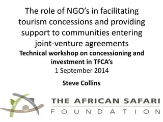 The role of NGO’s in facilitating tourism concessions and providing support to communities entering joint-venture agreements Technical workshop on concessioning and investment in TFCA’s 1 September 2014 
Steve Collins  