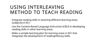 USING INTERLEAVING
METHOD TO TEACH READING
oIntegrate reading skills in teaching different learning areas
(subjects) in KS1.
oUse the Content-Based Language Instruction (CBLI) in developing
reading skills in other learning areas.
oMake a sample learning plan for learning areas in KS1 that
integrates the development of reading/literacy skills.
 