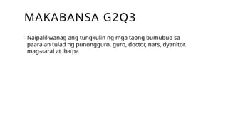 MAKABANSA G2Q3
oNaipaliliwanag ang tungkulin ng mga taong bumubuo sa
paaralan tulad ng punongguro, guro, doctor, nars, dyanitor,
mag-aaral at iba pa
 