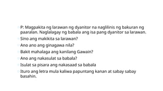 oP: Magpakita ng larawan ng dyanitor na naglilinis ng bakuran ng
paaralan. Naglalagay ng babala ang isa pang dyanitor sa larawan.
oSino ang makikita sa larawan?
oAno ano ang ginagawa nila?
oBakit mahalaga ang kanilang Gawain?
oAno ang nakasulat sa babala?
oIsulat sa pisara ang nakasaad sa babala
oIturo ang letra mula kaliwa papuntang kanan at sabay sabay
basahin.
 