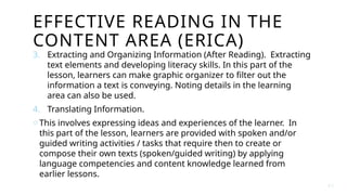 EFFECTIVE READING IN THE
CONTENT AREA (ERICA)
3. Extracting and Organizing Information (After Reading). Extracting
text elements and developing literacy skills. In this part of the
lesson, learners can make graphic organizer to filter out the
information a text is conveying. Noting details in the learning
area can also be used.
4. Translating Information.
o This involves expressing ideas and experiences of the learner. In
this part of the lesson, learners are provided with spoken and/or
guided writing activities / tasks that require then to create or
compose their own texts (spoken/guided writing) by applying
language competencies and content knowledge learned from
earlier lessons.
4 3
 