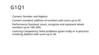 G1Q1
oContent: Number and Algebra
oContent standard: addition of numbers with sums up to 20.
oPerformance Standard: count, recognize and represent whole
numbers up to 100. (NA)
oLearning Competency: Solve problems (given orally or in pictures)
involving addition with sums up to 20.
 