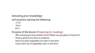 oActivating prior knowledge:
oLet’s practice solving the following:
o 11+5=
o 10+2=
o 8+7=
oPurpose of the lesson (Preparing for reading):
o Who among you have visited a farm? What can you plant in the farm?
o Show a picture of a farm to students.
o Point out what vegetables are seen in the farm
o Count each set of vegetables seen in the farm
 