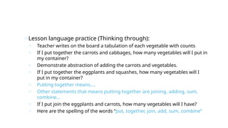 oLesson language practice (Thinking through):
o Teacher writes on the board a tabulation of each vegetable with counts
o If I put together the carrots and cabbages, how many vegetables will I put in
my container?
o Demonstrate abstraction of adding the carrots and vegetables.
o If I put together the eggplants and squashes, how many vegetables will I
put in my container?
o Putting together means….
o Other statements that means putting together are joining, adding, sum,
combine…
o If I put join the eggplants and carrots, how many vegetables will I have?
o Here are the spelling of the words “put, together, join, add, sum, combine”
 