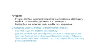 oKey Idea:
o I you see and hear statements like putting together, joining, adding, sum,
combine.. Its means that you have to add the numbers
o Putting them in a statement would look like this.. (abstraction)
oDeveloping understanding (extracting information)
o I will read to you this problem, listen carefully:
o Jose and Aida both have colored pencils. Jose have 6 colored pencils and
Aida have 7 colored pencils. Jose placed his colored pencils in Aidas case.
Their colored pecils were combined. If you open the pencil case, how many
pencils were combined?
 