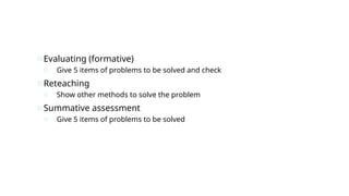 oEvaluating (formative)
o Give 5 items of problems to be solved and check
oReteaching
o Show other methods to solve the problem
oSummative assessment
o Give 5 items of problems to be solved
 