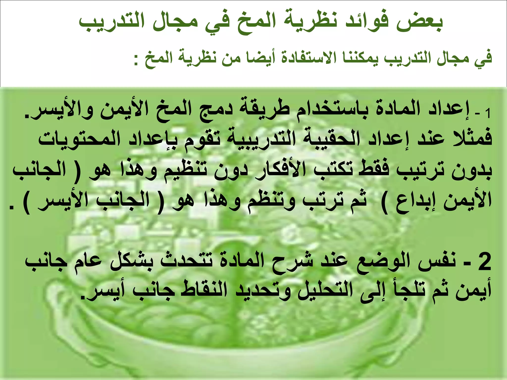 ‫المخ‬ ‫نظرية‬ ‫من‬ ‫أيضا‬ ‫االستفادة‬ ‫يمكننا‬ ‫التدريب‬ ‫مجال‬ ‫في‬
:
1
-
‫واأليسر‬ ‫األيمن‬ ‫المخ‬ ‫دمج‬ ‫طريقة‬ ‫باستخدام‬ ‫المادة‬ ‫إعداد‬
.
‫المحت‬ ‫بإعداد‬ ‫تقوم‬ ‫التدريبية‬ ‫الحقيبة‬ ‫إعداد‬ ‫عند‬ ‫فمثال‬
‫ويات‬
‫هو‬ ‫وهذا‬ ‫تنظيم‬ ‫دون‬ ‫األفكار‬ ‫تكتب‬ ‫فقط‬ ‫ترتيب‬ ‫بدون‬
(
‫ا‬
‫لجانب‬
‫إبداع‬ ‫األيمن‬
)
‫هو‬ ‫وهذا‬ ‫وتنظم‬ ‫ترتب‬ ‫ثم‬
(
‫األيسر‬ ‫الجانب‬
. )
2
-
‫جان‬ ‫عام‬ ‫بشكل‬ ‫تتحدث‬ ‫المادة‬ ‫شرح‬ ‫عند‬ ‫الوضع‬ ‫نفس‬
‫ب‬
‫أيسر‬ ‫جانب‬ ‫النقاط‬ ‫وتحديد‬ ‫التحليل‬ ‫إلى‬ ‫تلجأ‬ ‫ثم‬ ‫أيمن‬
.
 