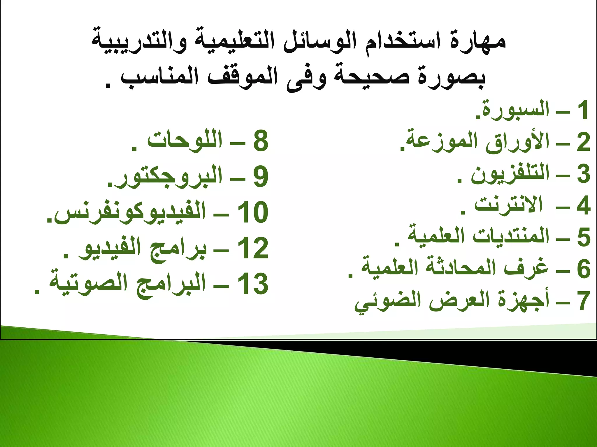 ‫والتدريبية‬ ‫التعليمية‬ ‫الوسائل‬ ‫استخدام‬ ‫مهارة‬
‫المناسب‬ ‫الموقف‬ ‫وفى‬ ‫صحيحة‬ ‫بصورة‬
.
1
–
‫السبورة‬
.
2
–
‫الموزعة‬ ‫األوراق‬
.
3
–
‫التلفزيون‬
.
4
–
‫االنترنت‬
.
5
–
‫العلمية‬ ‫المنتديات‬
.
6
–
‫العلمية‬ ‫المحادثة‬ ‫غرف‬
.
7
–
‫الضوئي‬ ‫العرض‬ ‫أجهزة‬
8
–
‫اللوحات‬
.
9
–
‫البروجكتور‬
.
10
–
‫الفيديوكونفرنس‬
.
12
–
‫الفيديو‬ ‫برامج‬
.
13
–
‫الصوتية‬ ‫البرامج‬
.
 