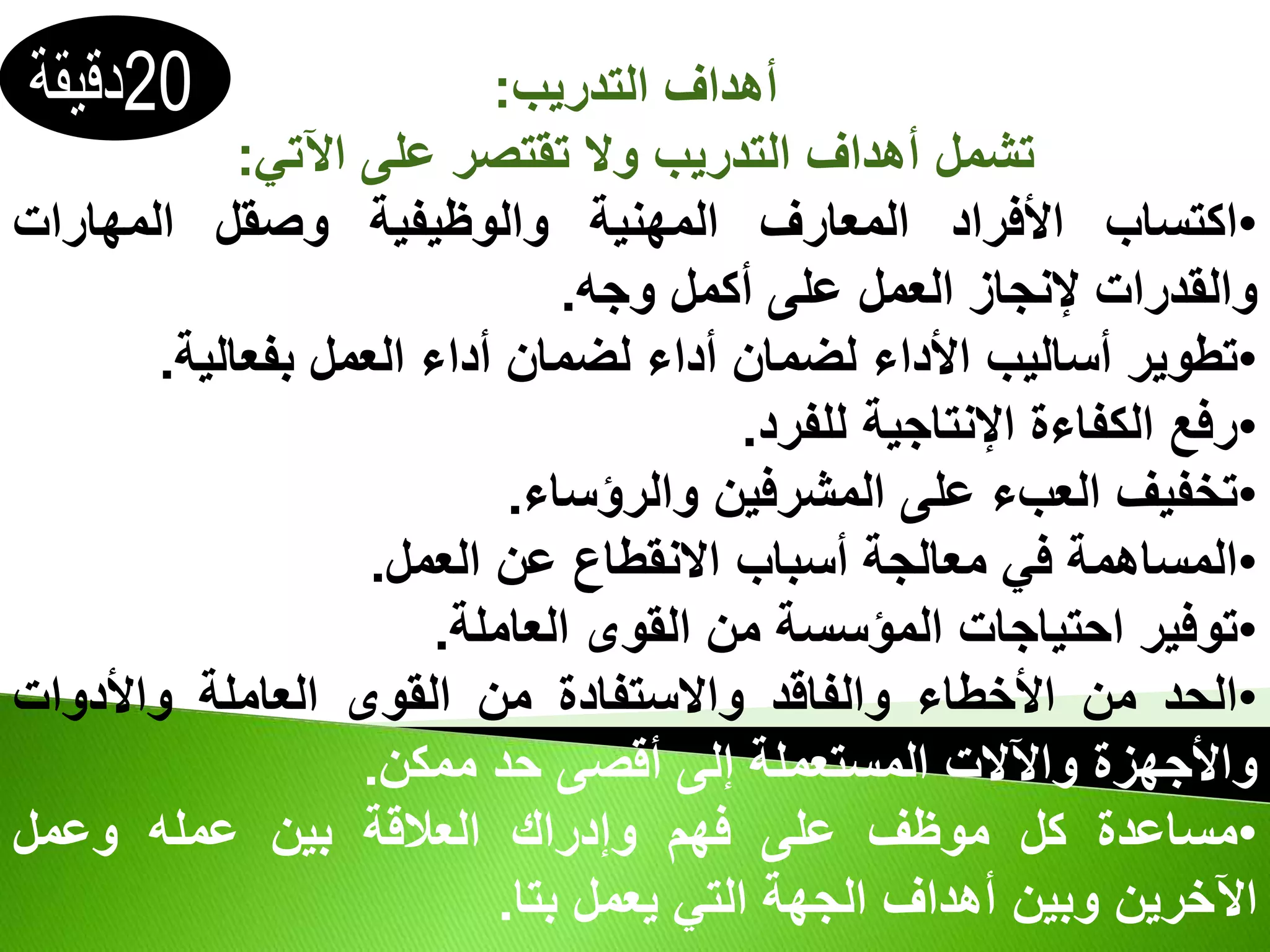 ‫التدريب‬ ‫أهداف‬
:
‫اآلتي‬ ‫على‬ ‫تقتصر‬ ‫وال‬ ‫التدريب‬ ‫أهداف‬ ‫تشمل‬
:
•
‫اكتساب‬
‫األفراد‬
‫المعارف‬
‫المهنية‬
‫والوظيفية‬
‫وصقل‬
‫المهارات‬
‫والقدرات‬
‫إلنجاز‬
‫العمل‬
‫على‬
‫أكمل‬
‫وجه‬
.
•
‫تطوير‬
‫أساليب‬
‫األداء‬
‫لضمان‬
‫أداء‬
‫لضمان‬
‫أداء‬
‫العمل‬
‫بفعالية‬
.
•
‫رفع‬
‫الكفاءة‬
‫اإلنتاجية‬
‫للفرد‬
.
•
‫تخفيف‬
‫العبء‬
‫على‬
‫المشرفين‬
‫والرؤساء‬
.
•
‫المساهمة‬
‫في‬
‫معالجة‬
‫أسباب‬
‫االنقطاع‬
‫عن‬
‫العمل‬
.
•
‫توفير‬
‫احتياجات‬
‫المؤسسة‬
‫من‬
‫القوى‬
‫العاملة‬
.
•
‫الحد‬
‫من‬
‫األخطاء‬
‫والفاقد‬
‫واالستفادة‬
‫من‬
‫القوى‬
‫العاملة‬
‫واألدوات‬
‫واألجهزة‬
‫واآلالت‬
‫المستعملة‬
‫إلى‬
‫أقصى‬
‫حد‬
‫ممكن‬
.
•
‫مساعدة‬
‫كل‬
‫موظف‬
‫على‬
‫فهم‬
‫وإدراك‬
‫العالقة‬
‫بين‬
‫عمله‬
‫وعمل‬
‫اآلخرين‬
‫وبين‬
‫أهداف‬
‫الجهة‬
‫التي‬
‫يعمل‬
‫بتا‬
.
 
