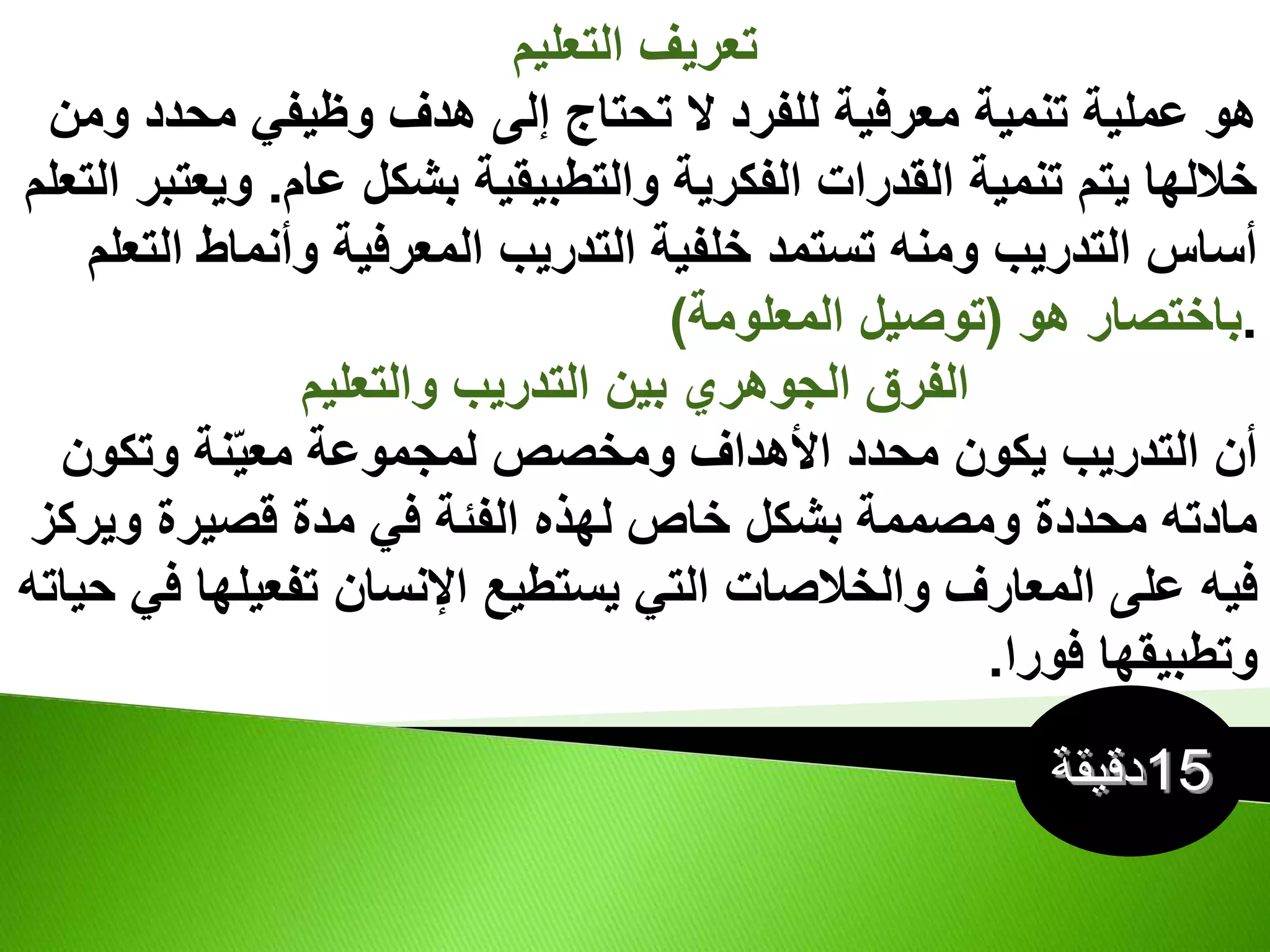 ‫التعليم‬ ‫تعريف‬
‫و‬ ‫محدد‬ ‫وظيفي‬ ‫هدف‬ ‫إلى‬ ‫تحتاج‬ ‫ال‬ ‫للفرد‬ ‫معرفية‬ ‫تنمية‬ ‫عملية‬ ‫هو‬
‫من‬
‫عام‬ ‫بشكل‬ ‫والتطبيقية‬ ‫الفكرية‬ ‫القدرات‬ ‫تنمية‬ ‫يتم‬ ‫خاللها‬
.
‫وي‬
‫التعلم‬ ‫عتبر‬
‫ا‬ ‫وأنماط‬ ‫المعرفية‬ ‫التدريب‬ ‫خلفية‬ ‫تستمد‬ ‫ومنه‬ ‫التدريب‬ ‫أساس‬
‫لتعلم‬
.
‫هو‬ ‫باختصار‬
(
‫المعلومة‬ ‫توصيل‬
)
‫والتعليم‬ ‫التدريب‬ ‫بين‬ ‫الجوهري‬ ‫الفرق‬
‫وتكون‬ ‫نة‬ّ‫ي‬‫مع‬ ‫لمجموعة‬ ‫ومخصص‬ ‫األهداف‬ ‫محدد‬ ‫يكون‬ ‫التدريب‬ ‫أن‬
‫وير‬ ‫قصيرة‬ ‫مدة‬ ‫في‬ ‫الفئة‬ ‫لهذه‬ ‫خاص‬ ‫بشكل‬ ‫ومصممة‬ ‫محددة‬ ‫مادته‬
‫كز‬
‫المعارف‬ ‫على‬ ‫فيه‬
‫والخالصات‬
‫تفعيله‬ ‫اإلنسان‬ ‫يستطيع‬ ‫التي‬
‫حياته‬ ‫في‬ ‫ا‬
‫فورا‬ ‫وتطبيقها‬
.
 