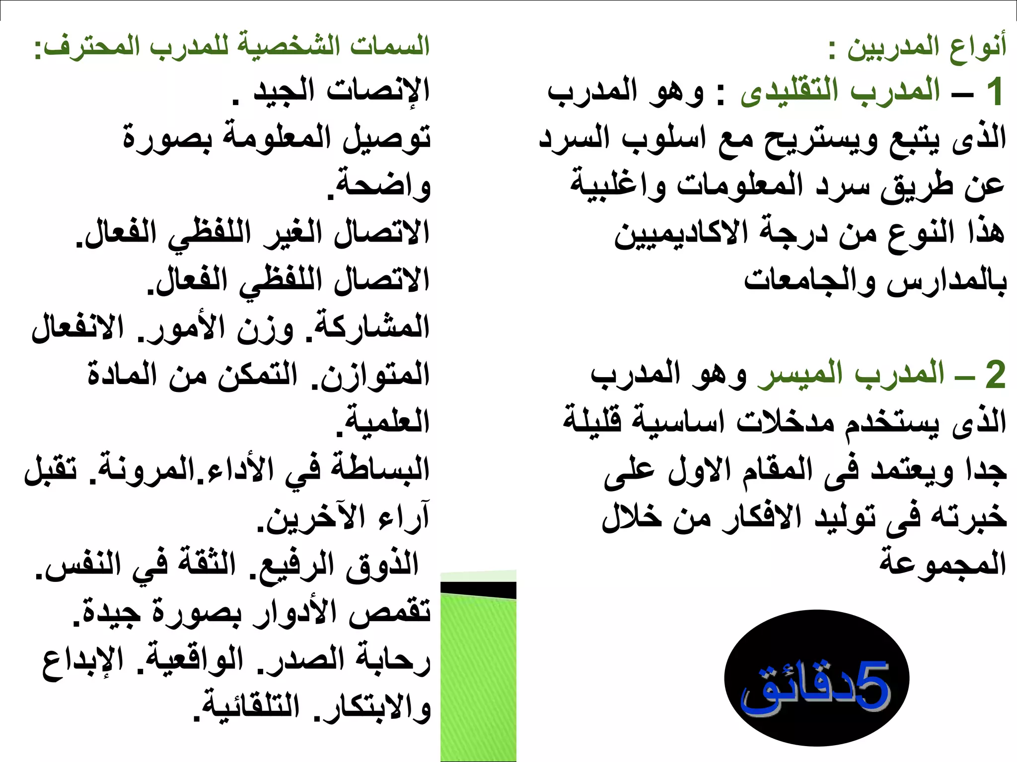 ‫المحترف‬ ‫للمدرب‬ ‫الشخصية‬ ‫السمات‬
:
‫الجيد‬ ‫اإلنصات‬
.
‫بصورة‬ ‫المعلومة‬ ‫توصيل‬
‫واضحة‬
.
‫الفعال‬ ‫اللفظي‬ ‫الغير‬ ‫االتصال‬
.
‫الفعال‬ ‫اللفظي‬ ‫االتصال‬
.
‫المشاركة‬
.
‫األمور‬ ‫وزن‬
.
‫االنفعال‬
‫المتوازن‬
.
‫المادة‬ ‫من‬ ‫التمكن‬
‫العلمية‬
.
‫األداء‬ ‫في‬ ‫البساطة‬
.
‫المرونة‬
.
‫تق‬
‫بل‬
‫اآلخرين‬ ‫آراء‬
.
‫الرفيع‬ ‫الذوق‬
.
‫النف‬ ‫في‬ ‫الثقة‬
‫س‬
.
‫جيدة‬ ‫بصورة‬ ‫األدوار‬ ‫تقمص‬
.
‫الصدر‬ ‫رحابة‬
.
‫الواقعية‬
.
‫اإلبداع‬
‫واالبتكار‬
.
‫التلقائية‬
.
‫المدربين‬ ‫أنواع‬
:
1
–
‫المدرب‬
‫التقليدى‬
:
‫المدرب‬ ‫وهو‬
‫الذى‬
‫مع‬ ‫ويستريح‬ ‫يتبع‬
‫اسلوب‬
‫ال‬
‫سرد‬
‫المعلومات‬ ‫سرد‬ ‫طريق‬ ‫عن‬
‫واغلبية‬
‫درجة‬ ‫من‬ ‫النوع‬ ‫هذا‬
‫االكاديميين‬
‫والجامعات‬ ‫بالمدارس‬
2
–
‫الميسر‬ ‫المدرب‬
‫المدرب‬ ‫وهو‬
‫الذى‬
‫يستخدم‬
‫مدخالت‬
‫اساسية‬
‫قلي‬
‫لة‬
‫ويعتمد‬ ‫جدا‬
‫فى‬
‫المقام‬
‫االول‬
‫على‬
‫خبرته‬
‫فى‬
‫توليد‬
‫االفكار‬
‫خالل‬ ‫من‬
‫المجموعة‬
 