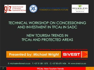 1 
Insert client logo 
1 
INSERT PROJECT NAME 
1 
Insert client logo 
TECHNICAL WORKSHOP ON CONCESSIONING AND INVESTMENT IN TFCAs IN SADC NEW TOURISM TRENDS IN TFCAs AND PROTECTED AREAS 
Presented by: Michael Wright 
Consulting Engineers  Project Managers  Environmental Consultants  Town and Regional Planners 
A PROFESSIONAL TEAM DELIVERING CREATIVE PROJECT SOLUTIONS 
E: michaelw@sivest.co.za T: +27 31 581 1573 C: +27 83 670 1436 W: www.sivest.co.za 
TFCAs: New Tourism Trends  