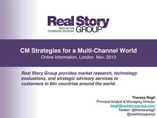 CM Strategies for a Multi-Channel World 
Online Information, London Nov. 2013!
Real Story Group provides market research, technology
evaluations, and strategic advisory services to
customers in 60+ countries around the world."
Theresa Regli
Principal Analyst & Managing Director
tregli@realstorygroup.com
Twitter: @theresaregli
@realstorygroup

 